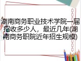 湖南商务职业技术学院一届招收多少人，最近几年(湖南商务职院近年招生规模)