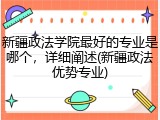 新疆政法学院最好的专业是哪个，详细阐述(新疆政法优势专业)