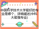 中国科学技术大学最好的专业是哪个，详细阐述(中科大最强专业)