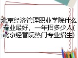 北京经济管理职业学院什么专业最好，一年招多少人(北京经管院热门专业招生)