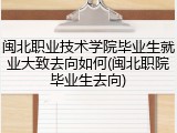 闽北职业技术学院毕业生就业大致去向如何(闽北职院毕业生去向)