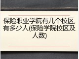 保险职业学院有几个校区,有多少人(保险学院校区及人数)