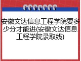 安徽文达信息工程学院要多少分才能进(安徽文达信息工程学院录取线)