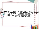 吉林大学到毕业要花多少学费(吉大学费标准)