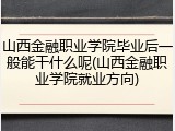 山西金融职业学院毕业后一般能干什么呢(山西金融职业学院就业方向)