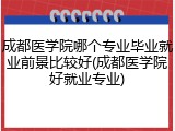 成都医学院哪个专业毕业就业前景比较好(成都医学院好就业专业)