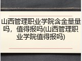山西管理职业学院含金量量吗，值得报吗(山西管理职业学院值得报吗)