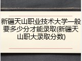 新疆天山职业技术大学一般要多少分才能录取(新疆天山职大录取分数)