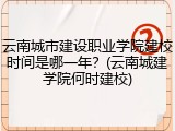 云南城市建设职业学院建校时间是哪一年？(云南城建学院何时建校)