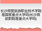 长沙商贸旅游职业技术学院是国家重点大学吗(长沙商旅职院是重点大学吗)