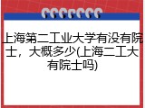 上海第二工业大学有没有院士，大概多少(上海二工大有院士吗)