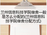 兰州信息科技学院宿舍一般是怎么分配的(兰州信息科技学院宿舍分配方式)