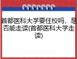 首都医科大学要住校吗，是否能走读(首都医科大学走读)