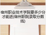 宿州职业技术学院要多少分才能进(宿州职院录取分数线)