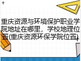 重庆资源与环境保护职业学院地址在哪里，学校地理位置(重庆资源环保学院位置)