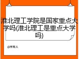 淮北理工学院是国家重点大学吗(淮北理工是重点大学吗)
