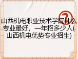 山西机电职业技术学院什么专业最好，一年招多少人(山西机电优势专业招生)