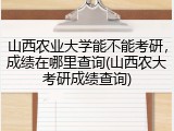 山西农业大学能不能考研，成绩在哪里查询(山西农大考研成绩查询)