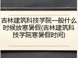 吉林建筑科技学院一般什么时候放寒暑假(吉林建筑科技学院寒暑假时间)