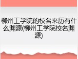 柳州工学院的校名来历有什么渊源(柳州工学院校名渊源)