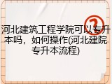 河北建筑工程学院可以专升本吗，如何操作(河北建院专升本流程)