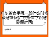 广东警官学院一般什么时候放寒暑假(广东警官学院寒暑假时间)