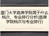 厦门大学嘉庚学院属于什么档次，专业排行分析(嘉庚学院档次与专业排行)