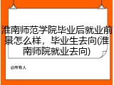 淮南师范学院毕业后就业前景怎么样，毕业生去向(淮南师院就业去向)