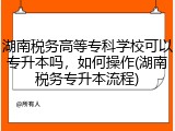 湖南税务高等专科学校可以专升本吗，如何操作(湖南税务专升本流程)