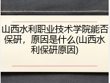 山西水利职业技术学院能否保研，原因是什么(山西水利保研原因)