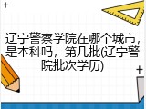 辽宁警察学院在哪个城市，是本科吗，第几批(辽宁警院批次学历)