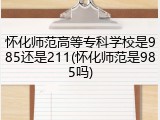 怀化师范高等专科学校是985还是211(怀化师范是985吗)