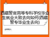 西藏警官高等专科学校毕业生就业大致去向如何(西藏警专毕业生去向)