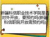 新疆科信职业技术学院是否对外开放，要预约吗(新疆科信职院开放需预约吗)