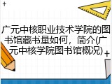 广元中核职业技术学院的图书馆藏书量如何，简介(广元中核学院图书馆概况)
