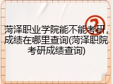 菏泽职业学院能不能考研，成绩在哪里查询(菏泽职院考研成绩查询)