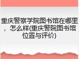 重庆警察学院图书馆在哪里，怎么样(重庆警院图书馆位置与评价)