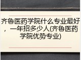 齐鲁医药学院什么专业最好，一年招多少人(齐鲁医药学院优势专业)