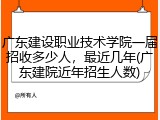 广东建设职业技术学院一届招收多少人，最近几年(广东建院近年招生人数)
