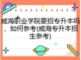 威海职业学院要招专升本吗，如何参考(威海专升本招生参考)