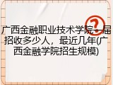 广西金融职业技术学院一届招收多少人，最近几年(广西金融学院招生规模)