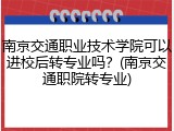 南京交通职业技术学院可以进校后转专业吗？(南京交通职院转专业)
