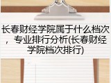 长春财经学院属于什么档次，专业排行分析(长春财经学院档次排行)