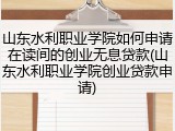 山东水利职业学院如何申请在读间的创业无息贷款(山东水利职业学院创业贷款申请)