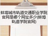 蚌埠城市轨道交通职业学院官网是哪个网址多少(蚌埠轨道学院官网)