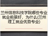 兰州信息科技学院哪些专业就业前景好，为什么(兰州理工就业优势专业)