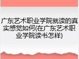 广东艺术职业学院就读的真实感觉如何(在广东艺术职业学院读书怎样)