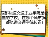 成都轨道交通职业学院是哪里的学校，在哪个城市(成都轨道交通学院位置)