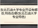 东北石油大学专业开设有哪些,特色在哪(东北石油大学专业特色)