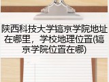 陕西科技大学镐京学院地址在哪里，学校地理位置(镐京学院位置在哪)